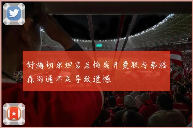 舒梅切尔坦言后悔离开曼联与弗格森沟通不足导致遗憾