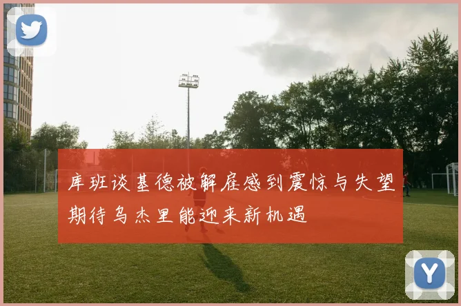 库班谈基德被解雇感到震惊与失望期待乌杰里能迎来新机遇