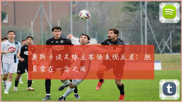 奥斯卡谈足球主客场表现反差：胜负常在一念之间