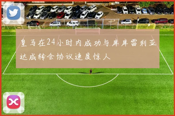 皇马在24小时内成功与库库雷利亚达成转会协议速度惊人