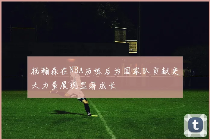 杨瀚森在NBA历练后为国家队贡献更大力量展现显著成长