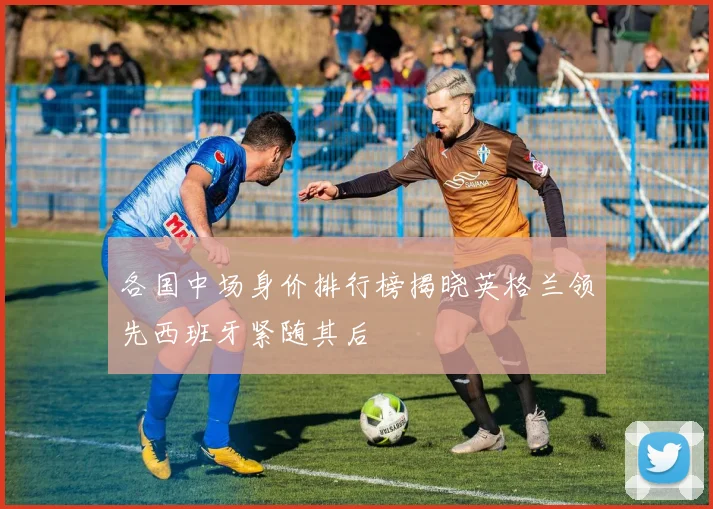 各国中场身价排行榜揭晓英格兰领先西班牙紧随其后