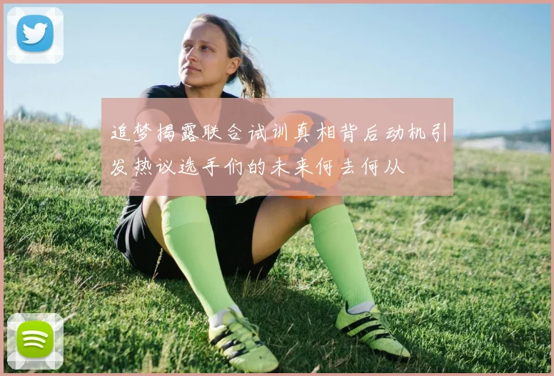 追梦揭露联合试训真相背后动机引发热议选手们的未来何去何从