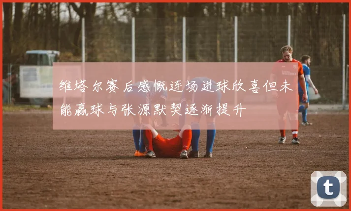 维塔尔赛后感慨连场进球欣喜但未能赢球与张源默契逐渐提升
