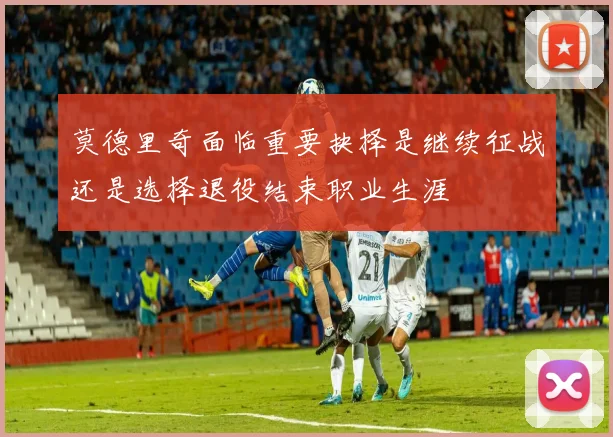 莫德里奇面临重要抉择是继续征战还是选择退役结束职业生涯