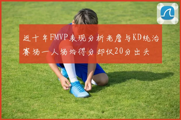 近十年FMVP表现分析老詹与KD统治赛场一人场均得分却仅20分出头