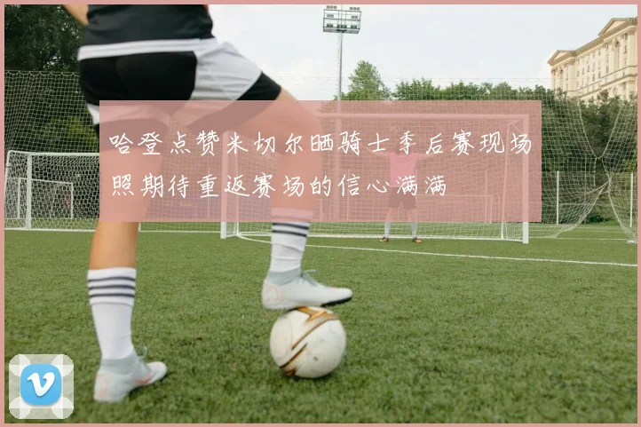 哈登点赞米切尔晒骑士季后赛现场照期待重返赛场的信心满满